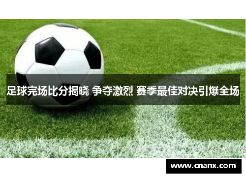 足球完场比分揭晓 争夺激烈 赛季最佳对决引爆全场